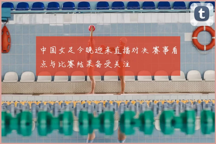 中国女足今晚迎来直播对决 赛事看点与比赛结果备受关注