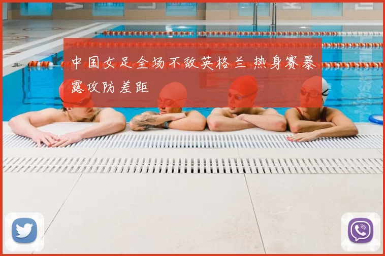 中国女足全场不敌英格兰 热身赛暴露攻防差距