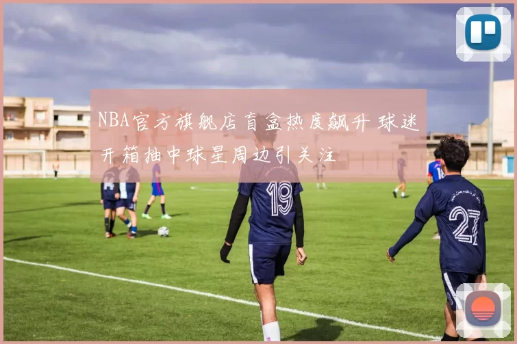 NBA官方旗舰店盲盒热度飙升 球迷开箱抽中球星周边引关注