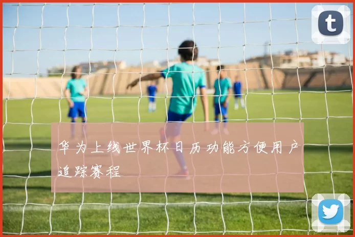 华为上线世界杯日历功能方便用户追踪赛程