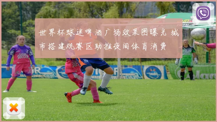 世界杯球迷啤酒广场效果图曝光 城市搭建观赛区助推夜间体育消费