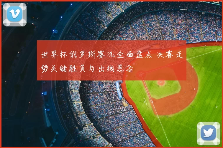 世界杯俄罗斯赛况全面盘点 决赛走势关键胜负与出线悬念