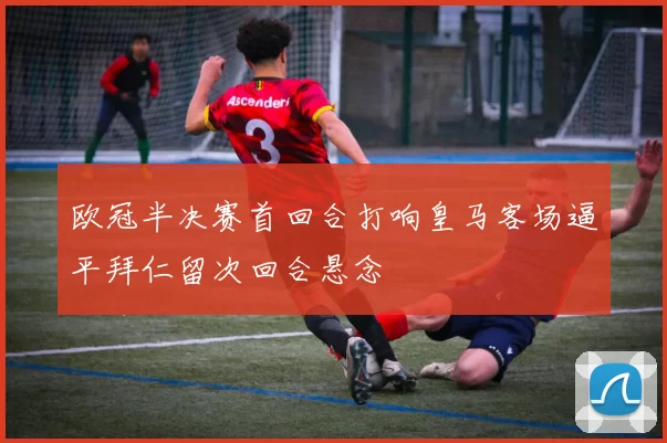 欧冠半决赛首回合打响皇马客场逼平拜仁留次回合悬念