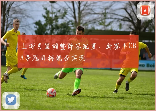 上海男篮调整阵容配置，新赛季CBA争冠目标能否实现