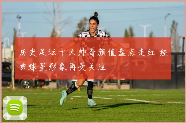 历史足坛十大帅哥颜值盘点走红 经典球星形象再受关注