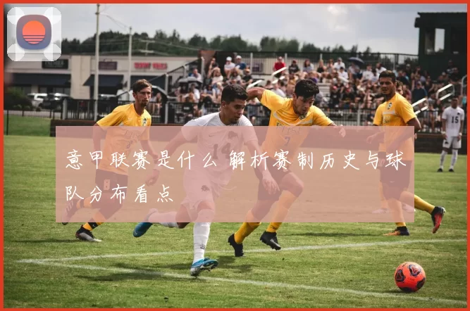 意甲联赛是什么 解析赛制历史与球队分布看点