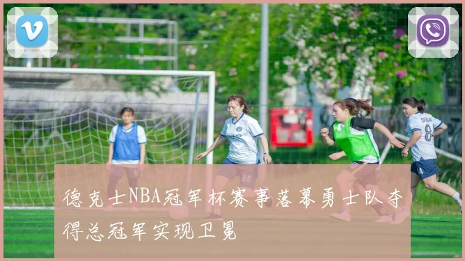 德克士NBA冠军杯赛事落幕勇士队夺得总冠军实现卫冕