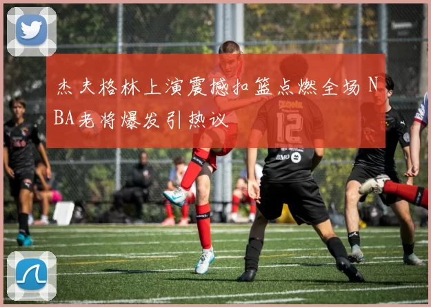 杰夫格林上演震撼扣篮点燃全场 NBA老将爆发引热议