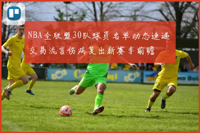 NBA全联盟30队球员名单动态速递 交易流言伤病复出新赛季前瞻
