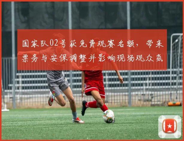 国家队02号获免费观赛名额，带来票务与安保调整并影响现场观众氛围