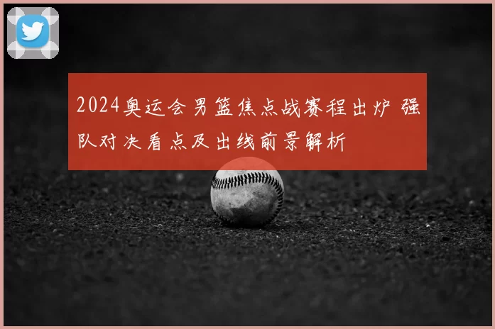 2024奥运会男篮焦点战赛程出炉 强队对决看点及出线前景解析