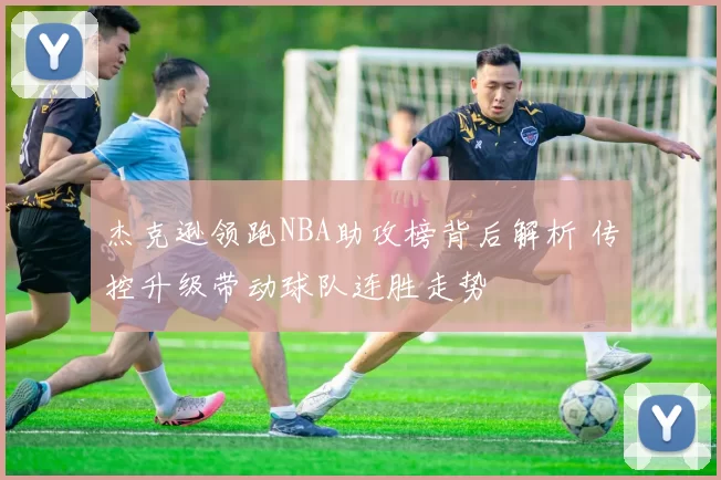 杰克逊领跑NBA助攻榜背后解析 传控升级带动球队连胜走势