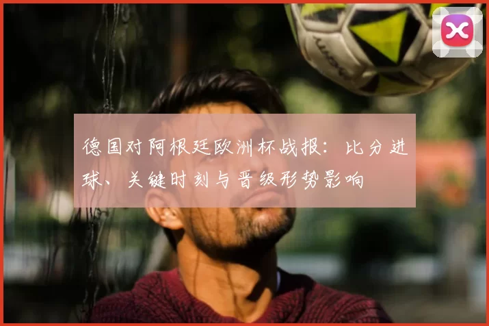 德国对阿根廷欧洲杯战报：比分进球、关键时刻与晋级形势影响