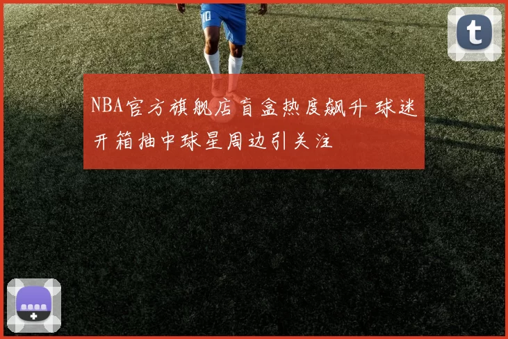 NBA官方旗舰店盲盒热度飙升 球迷开箱抽中球星周边引关注