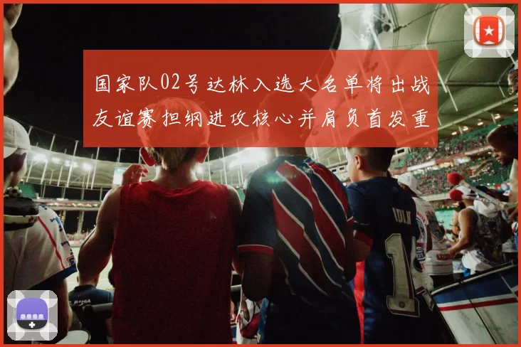 国家队02号达林入选大名单将出战友谊赛担纲进攻核心并肩负首发重任
