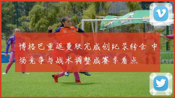 博格巴重返曼联完成创纪录转会 中场竞争与战术调整成赛季看点