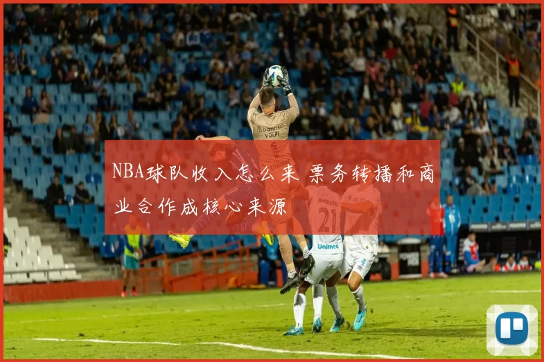 NBA球队收入怎么来 票务转播和商业合作成核心来源