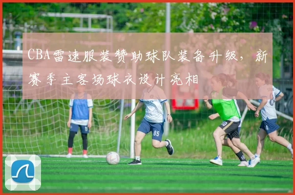 CBA雷速服装赞助球队装备升级，新赛季主客场球衣设计亮相