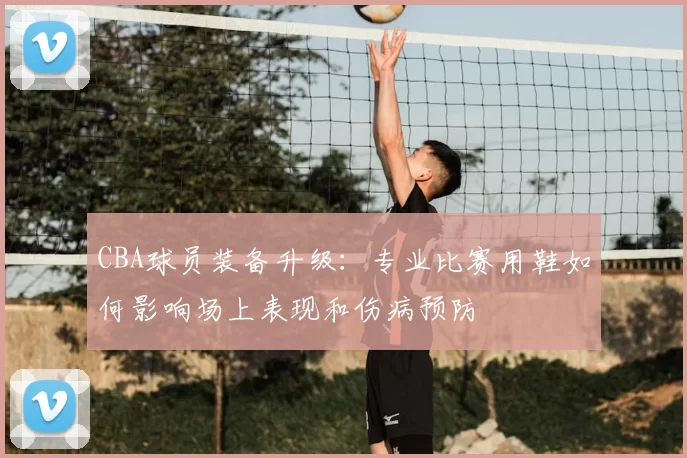 CBA球员装备升级:专业比赛用鞋如何影响场上表现和伤病预防