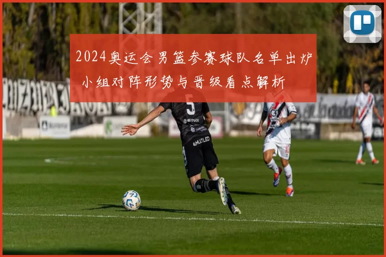 2024奥运会男篮参赛球队名单出炉 小组对阵形势与晋级看点解析