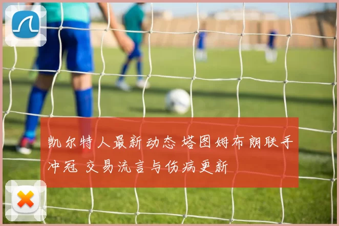 凯尔特人最新动态 塔图姆布朗联手冲冠 交易流言与伤病更新