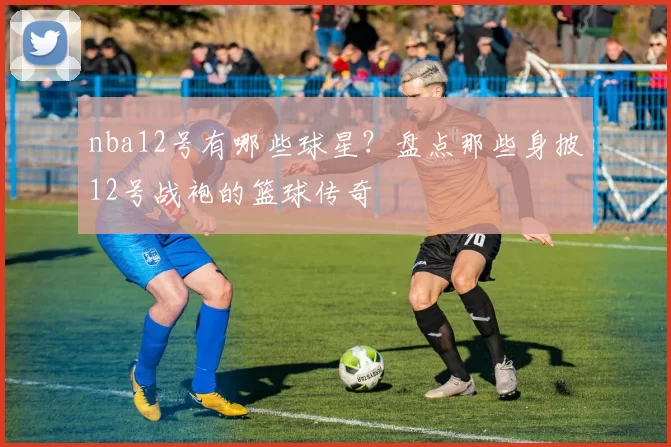 nba12号有哪些球星？盘点那些身披12号战袍的篮球传奇