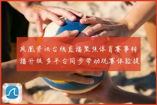 凤凰资讯台线直播聚焦体育赛事转播升级 多平台同步带动观赛体验提升