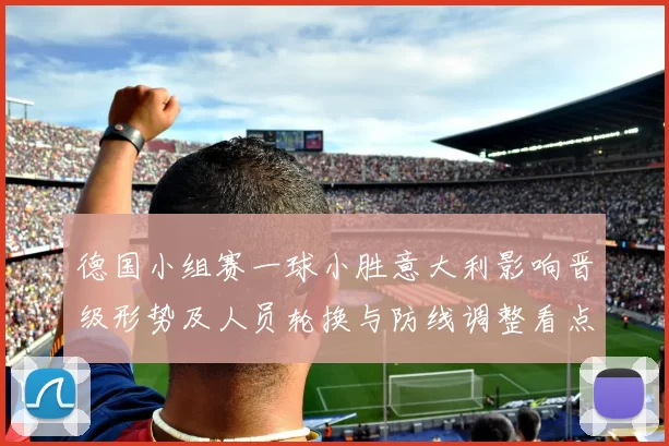 德国小组赛一球小胜意大利影响晋级形势及人员轮换与防线调整看点