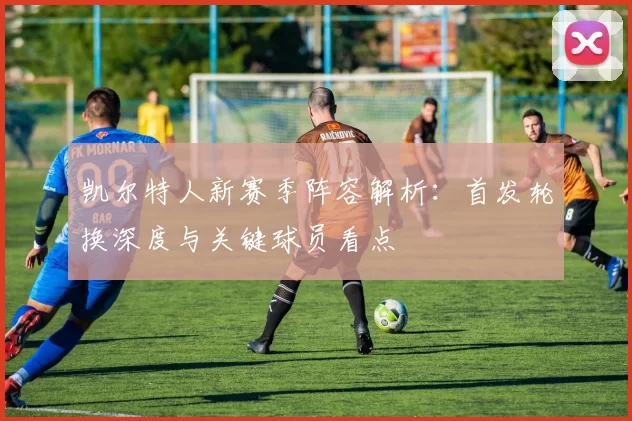 凯尔特人新赛季阵容解析：首发轮换深度与关键球员看点