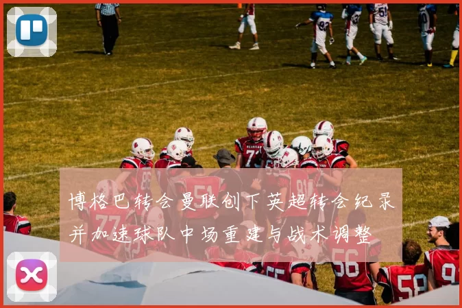 博格巴转会曼联创下英超转会纪录并加速球队中场重建与战术调整