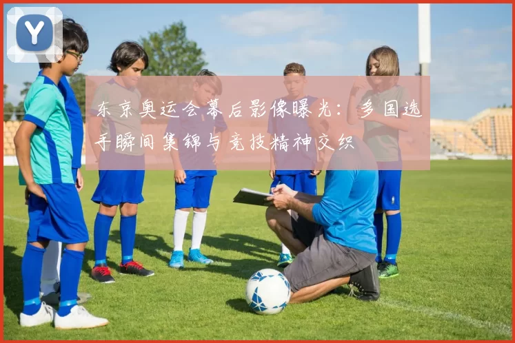 东京奥运会幕后影像曝光：多国选手瞬间集锦与竞技精神交织