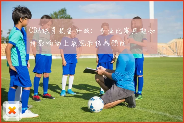 CBA球员装备升级:专业比赛用鞋如何影响场上表现和伤病预防