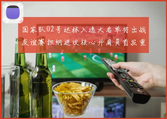 国家队02号达林入选大名单将出战友谊赛担纲进攻核心并肩负首发重任