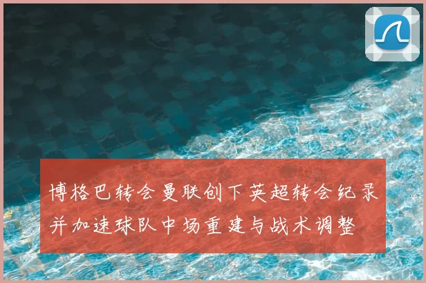 博格巴转会曼联创下英超转会纪录并加速球队中场重建与战术调整