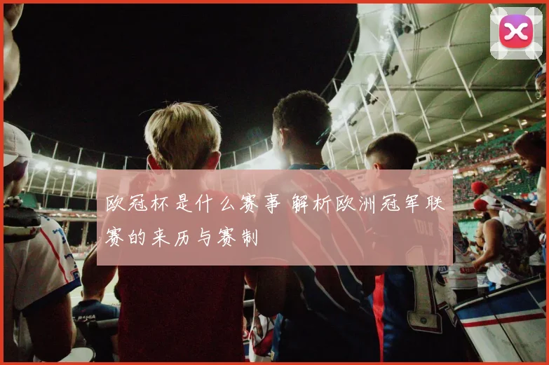 欧冠杯是什么赛事 解析欧洲冠军联赛的来历与赛制