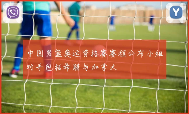 中国男篮奥运资格赛赛程公布小组对手包括希腊与加拿大