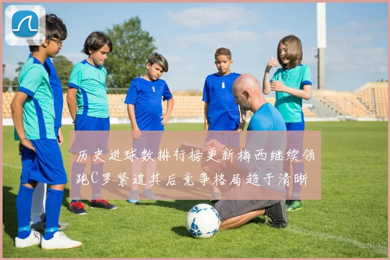 历史进球数排行榜更新梅西继续领跑C罗紧追其后竞争格局趋于清晰
