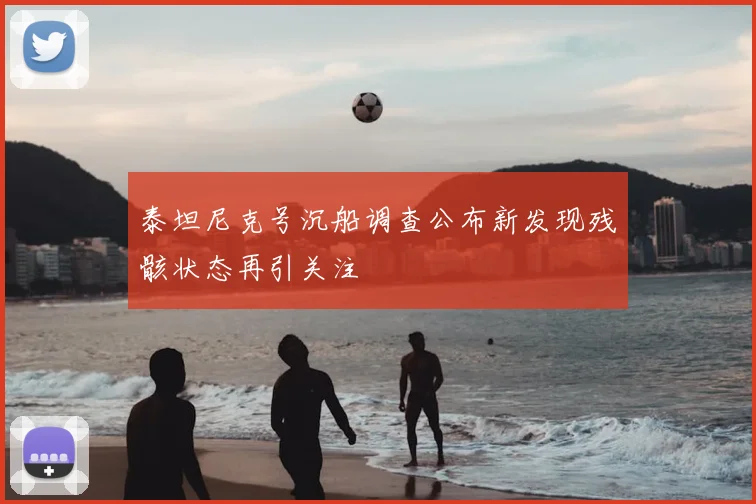 泰坦尼克号沉船调查公布新发现残骸状态再引关注