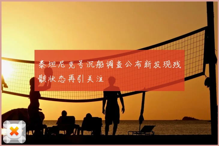 泰坦尼克号沉船调查公布新发现残骸状态再引关注