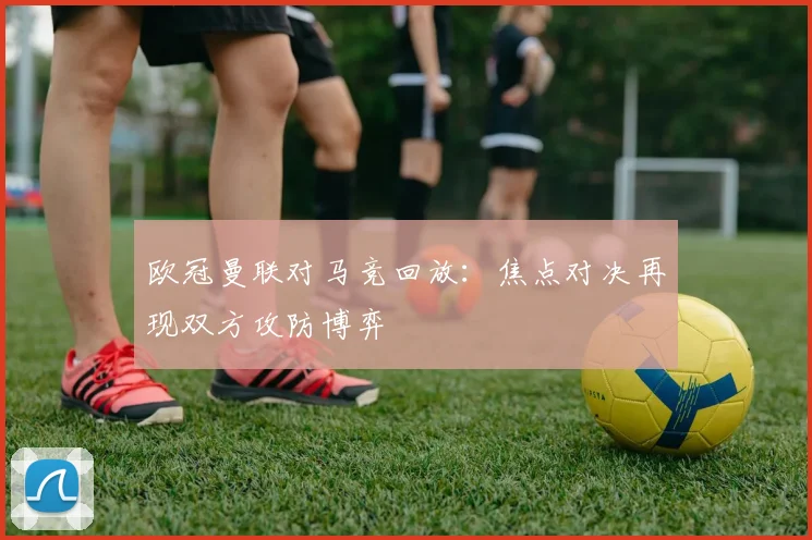 欧冠曼联对马竞回放：焦点对决再现双方攻防博弈